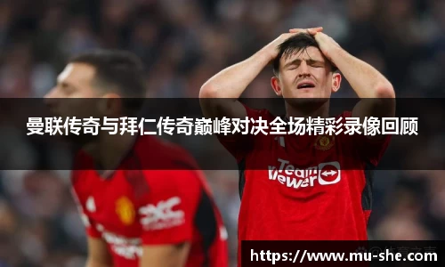 曼联传奇与拜仁传奇巅峰对决全场精彩录像回顾